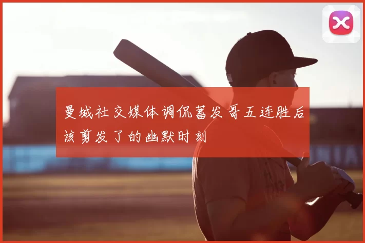曼城社交媒体调侃蓄发哥五连胜后该剪发了的幽默时刻