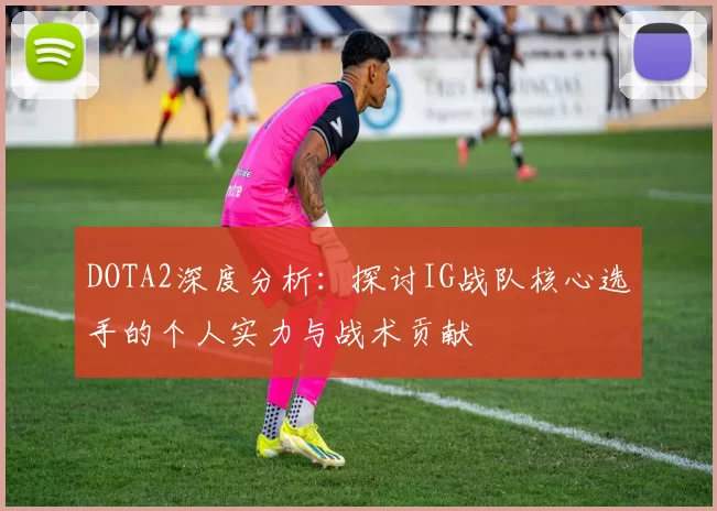 DOTA2深度分析:探讨IG战队核心选手的个人实力与战术贡献