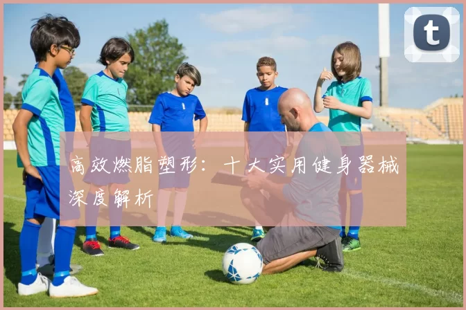 高效燃脂塑形：十大实用健身器械深度解析