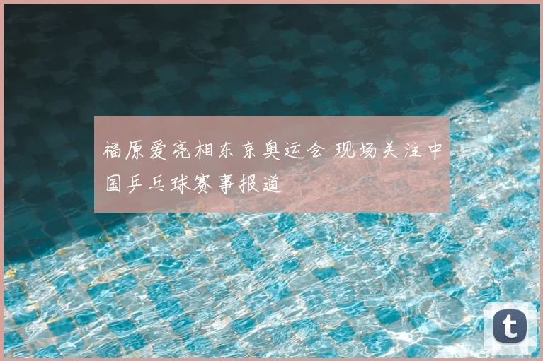 福原爱亮相东京奥运会 现场关注中国乒乓球赛事报道