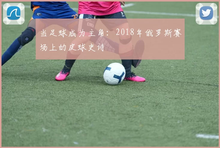 当足球成为主角:2018年俄罗斯赛场上的皮球史诗
