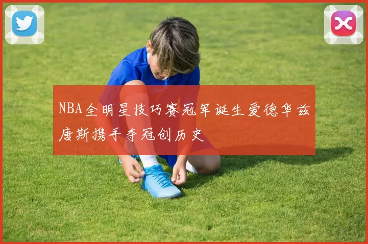 NBA全明星技巧赛冠军诞生爱德华兹唐斯携手夺冠创历史