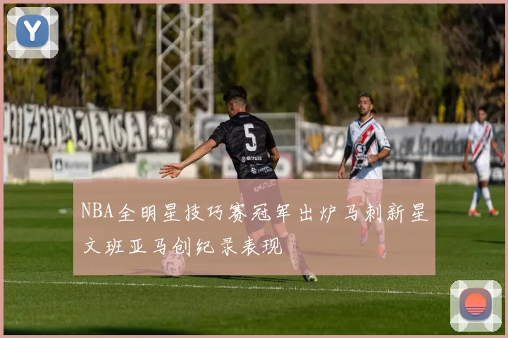 NBA全明星技巧赛冠军出炉马刺新星文班亚马创纪录表现