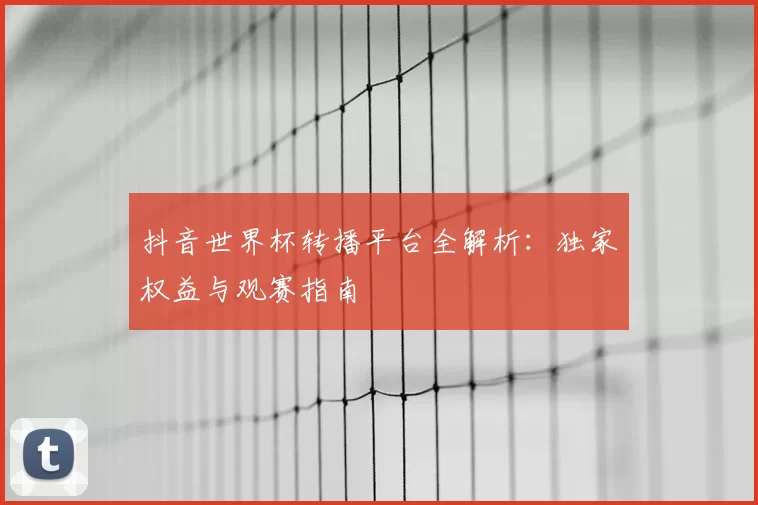 抖音世界杯转播平台全解析:独家权益与观赛指南