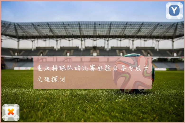 重庆排球队的比赛经验分享与成长之路探讨