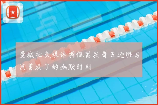 曼城社交媒体调侃蓄发哥五连胜后该剪发了的幽默时刻