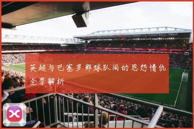 英超与巴塞罗那球队间的恩怨情仇全景解析