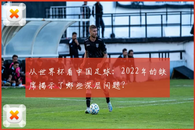 从世界杯看中国足球：2022年的缺席揭示了哪些深层问题？