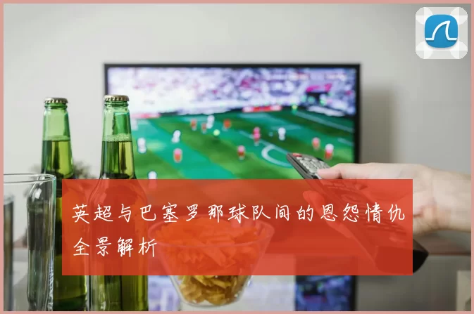 英超与巴塞罗那球队间的恩怨情仇全景解析