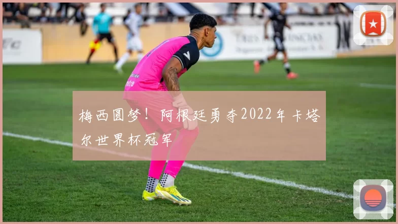 梅西圆梦!阿根廷勇夺2022年卡塔尔世界杯冠军