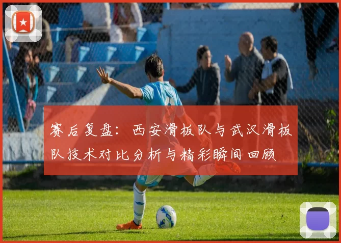 赛后复盘：西安滑板队与武汉滑板队技术对比分析与精彩瞬间回顾