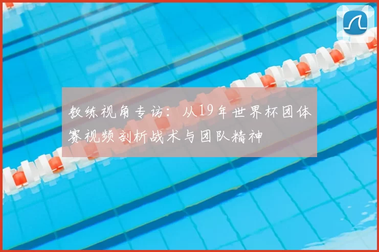 教练视角专访:从19年世界杯团体赛视频剖析战术与团队精神
