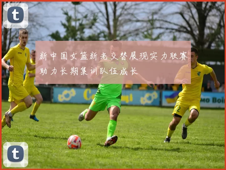 新中国女篮新老交替展现实力联赛助力长期集训队伍成长