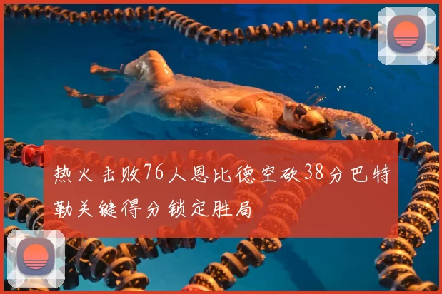 热火击败76人恩比德空砍38分巴特勒关键得分锁定胜局
