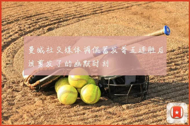 曼城社交媒体调侃蓄发哥五连胜后该剪发了的幽默时刻
