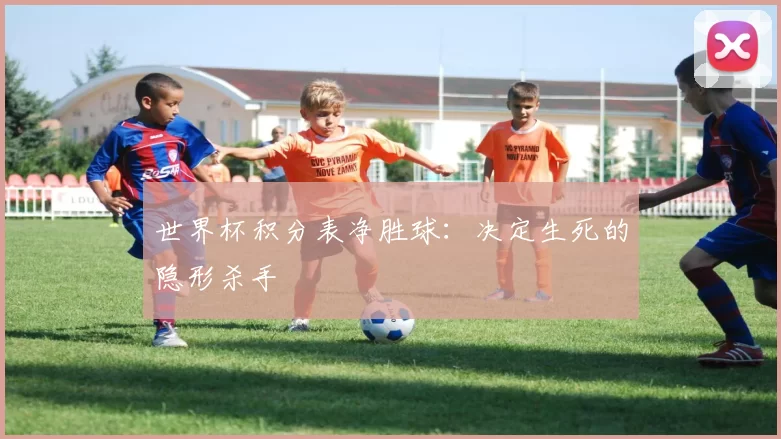 世界杯积分表净胜球:决定生死的隐形杀手