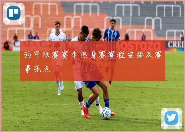 西甲联赛赛季热身赛赛程安排及赛事亮点