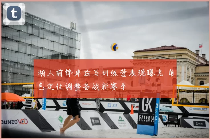 湖人前锋库兹马训练营表现曝光 角色定位调整备战新赛季