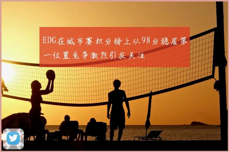 EDG在城市赛积分榜上以98分稳居第一位置竞争激烈引发关注