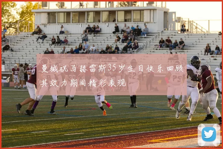 曼城祝马赫雷斯35岁生日快乐回顾其效力期间精彩表现