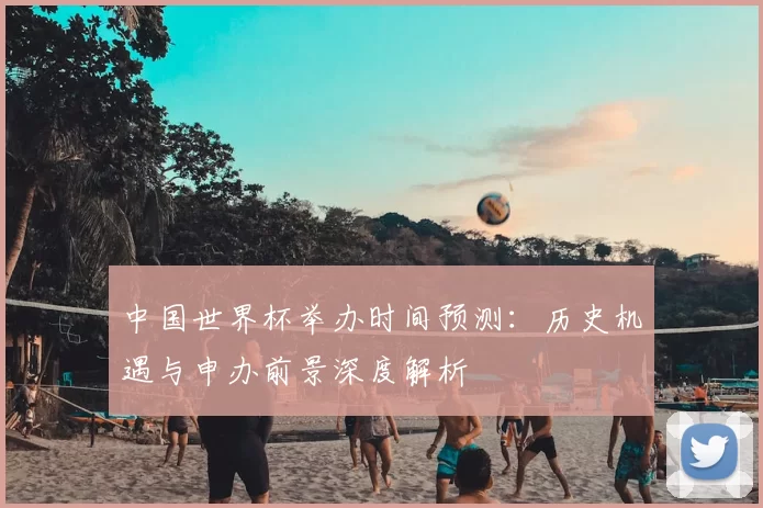 中国世界杯举办时间预测:历史机遇与申办前景深度解析