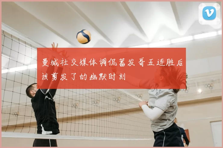 曼城社交媒体调侃蓄发哥五连胜后该剪发了的幽默时刻
