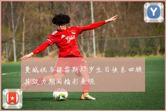 曼城祝马赫雷斯35岁生日快乐回顾其效力期间精彩表现