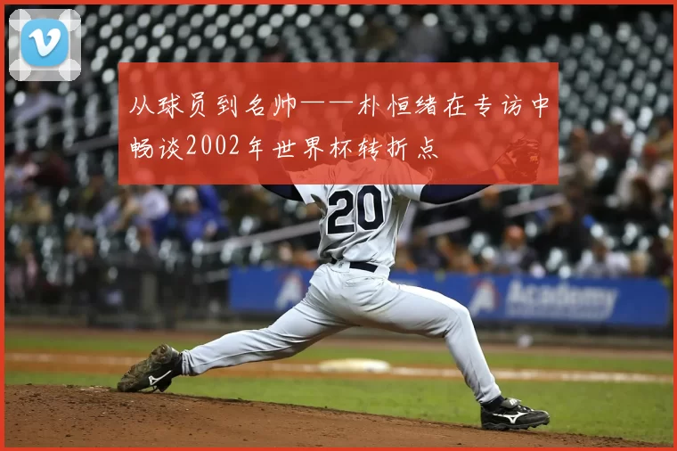 从球员到名帅——朴恒绪在专访中畅谈2002年世界杯转折点