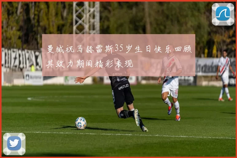 曼城祝马赫雷斯35岁生日快乐回顾其效力期间精彩表现