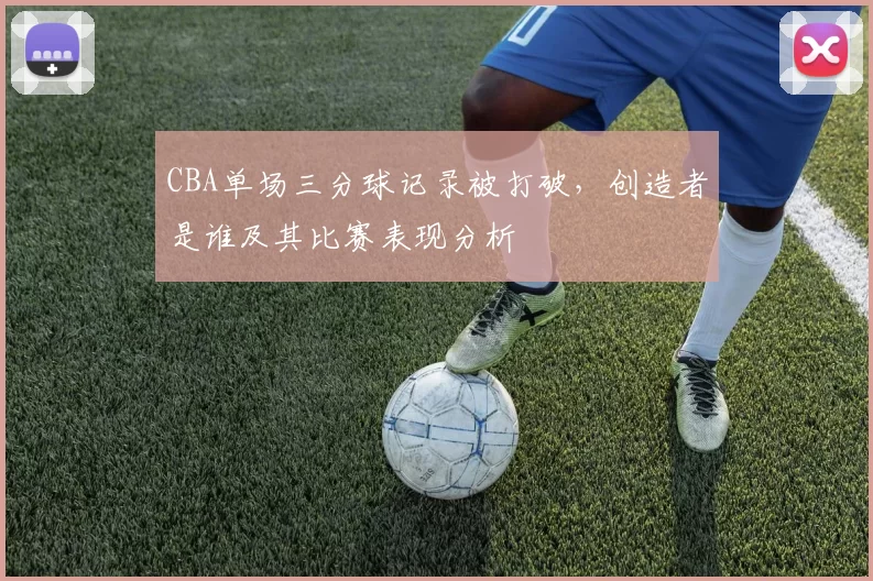 CBA单场三分球记录被打破，创造者是谁及其比赛表现分析
