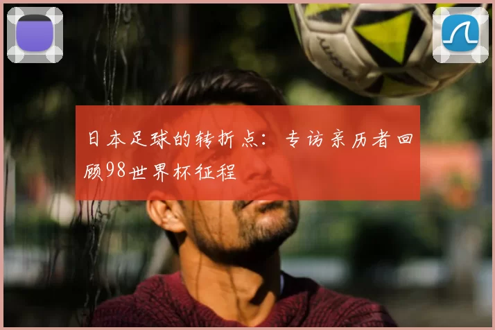 日本足球的转折点:专访亲历者回顾98世界杯征程