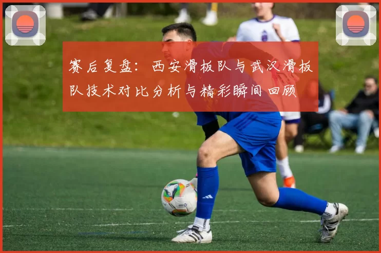 赛后复盘：西安滑板队与武汉滑板队技术对比分析与精彩瞬间回顾