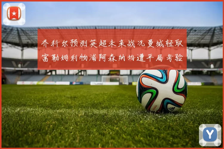 乔科尔预测英超未来战况曼城轻取富勒姆利物浦阿森纳均遭平局考验