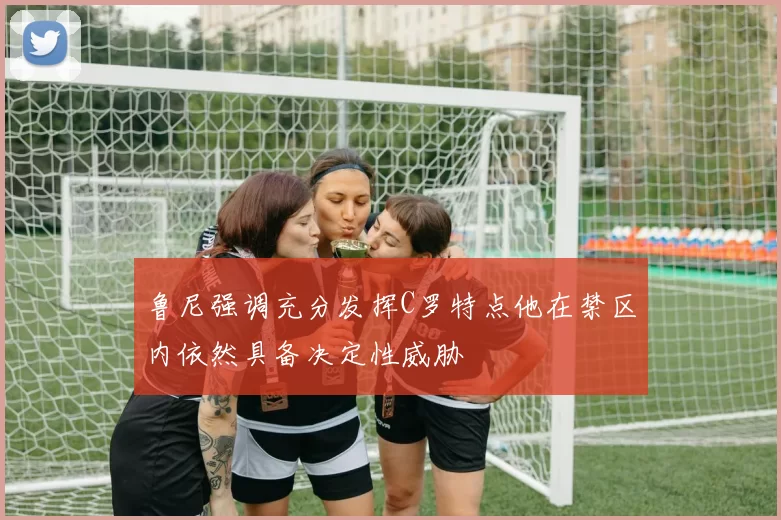 鲁尼强调充分发挥C罗特点他在禁区内依然具备决定性威胁