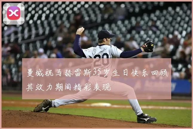 曼城祝马赫雷斯35岁生日快乐回顾其效力期间精彩表现